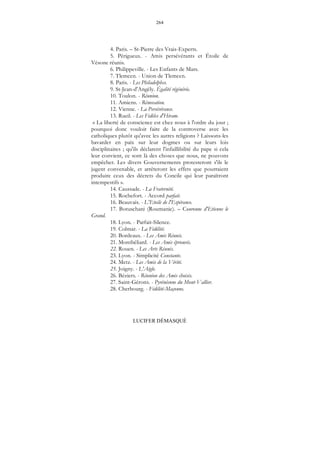 264
LUCIFER DÉMASQUÉ
4. Paris. – St-Pierre des Vrais-Experts.
5. Périgueux. - Amis persévérants et Étoile de
Vésone réunis.
6. Philippeville. - Les Enfants de Mars.
7. Tlemcen. - Union de Tlemcen.
8. Paris. - Les Philadelphes.
9. St-Jean-d'Angély. Égalité régénérée.
10. Toulon. - Réunion.
11. Amiens. - Rénovation.
12. Vienne. - La Persévérance.
13. Rueil. - Les Fidèles d'Hiram.
« La liberté de conscience est chez nous à l'ordre du jour ;
pourquoi donc vouloir faire de la controverse avec les
catholiques plutôt qu'avec les autres religions ? Laissons-les
bavarder en paix sur leur dogmes ou sur leurs lois
disciplinaires ; qu'ils déclarent l'infaillibilité du pape si cela
leur convient, ce sont là des choses que nous, ne pouvons
empêcher. Les divers Gouvernements protesteront s'ils le
jugent convenable, et arrêteront les effets que pourraient
produire ceux des décrets du Concile qui leur paraîtront
intempestifs ».
14. Caussade. - La Fraternité.
15. Rochefort. - Accord parfait.
16. Beauvais. - L'Etoile de l'Espérance.
17. Botuschani (Roumanie). – Couronne d'Etienne le
Grand.
18. Lyon. - Parfait-Silence.
19. Colmar. - La Fidélité.
20. Bordeaux. - Les Amis Réunis.
21. Montbéliard. - Les Amis éprouvés.
22. Rouen. - Les Arts Réunis.
23. Lyon. - Simplicité Constante.
24. Metz. - Les Amis de la Vérité.
25. Joigny. - L'Aigle.
26. Béziers. - Réunion des Amis choisis.
27. Saint-Gérons. - Pyrénéenne du Mont-Vallier.
28. Cherbourg. - Fidélité-Maçonne.
 