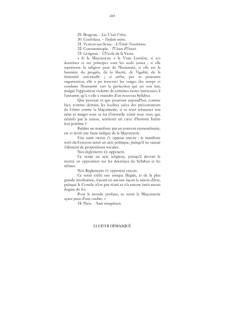 265
LUCIFER DÉMASQUÉ
29. Bergerac. - Les Vrais Frères.
30. Confolens. – Parfaite union.
31. Vernon-sur-Seine. - L'Etoile Neustrienne.
32. Constantinople. - l'Union d'Orient.
33. Lézignan. - L'Ecole de la Vertu.
« Si la Maçonnerie a la Vraie Lumière, si ses
doctrines et ses principes sont les seuls justes ; si elle
représente la religion pure de l'humanité, si elle est la
bannière du progrès, de la liberté, de l'égalité, de la
fraternité universelle ; si enfin, par sa puissante
organisation, elle a pu traverser les orages des temps et
conduire l'humanité vers la perfection qui est son but,
malgré l'opposition violente de certaines castes intéressées li
l'anéantir, qu'a-t-elle à craindre d'un nouveau Syllabus.
Que peuvent et que pourront aujourd'hui, comme
hier, comme demain, les foudres usées des prévaricateurs
du Christ contre la Maçonnerie, si ce n'est rehausser son
éclat et ranger sous sa loi d'éternelle vérité tous ceux qui,
éclairés par la raison, sentiront un cœur d'homme battre
leur poitrine ?
Publier un manifeste par un convent extraordinaire,
est et serait une faute indigne de la Maçonnerie.
Une autre raison s'y oppose encore : le manifeste
sorti du Convent serait un acte politique, puisqu'il ne saurait
s'abstenir de propositions sociales.
Nos règlements s'y opposent.
Ce serait un acte religieux, puisqu'il devrait le
mettre en opposition sur les doctrines du Syllabus et les
réfuter.
Nos Règlements s'y opposent encore.
Ce serait enfin une attaque illégale, et de la plus
grande intolérance, n'ayant en aucune façon la raison d'être,
puisque le Concile n'est pas réuni et n'a encore émis aucun
dogme de foi.
Pour le monde profane, ce serait la Maçonnerie
ayant peur d'une ombre. »
34. Paris. - Amis triomphants.
 