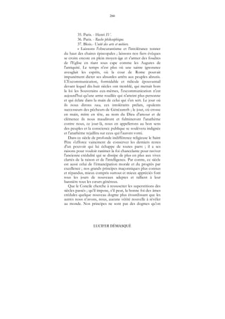 266
LUCIFER DÉMASQUÉ
35. Paris. - Henri IV.
36. Paris. - Ruche philosophique.
37. Blois.- Unité des arts et métiers.
« Laissons l'obscurantisme et l'intolérance tonner
du haut des chaires épiscopales ; laissons nos fiers évêques
se croire encore en plein moyen-âge et s'armer des foudres
de l'Eglise en riant sous cape comme les Augures de
l'antiquité. Le temps n'est plus où une sainte ignorance
aveuglait les esprits, où la cour de Rome pouvait
impunément dicter ses absurdes arrêts aux peuples abrutis.
L'Excommunication, formidable et ridicule épouvantail
devant lequel dix-huit siècles ont tremblé, qui mettait hors
la loi les Souverains eux-mêmes, l'excommunication n'est
aujourd'hui qu'une arme rouillée qui n'atteint plus personne
et qui éclate dans la main de celui qui s'en sert. Le jour où
ils nous dirons raca, ces intolérants prélats, opulents
successeurs des pêcheurs de Génézareth ; le jour, où crosse
en main, mitre en tête, au nom du Dieu d'amour et de
clémence ils nous maudiront et fulmineront l'anathème
contre nous, ce jour-là, nous en appellerons au bon sens
des peuples et la conscience publique se soulèvera indignée
et l'anathème rejaillira sur ceux qui l'auront vomi.
Dans ce siècle de profonde indifférence religieuse le Saint
Père s'efforce vainement de conserver les derniers restes
d'un pouvoir qui lui échappe de toutes parts ; il a ses
raisons pour vouloir ranimer la foi chancelante pour raviver
l'ancienne crédulité qui se dissipe de plus en plus aux vives
clartés de la raison et de l'intelligence. Par contre, ce siècle
est aussi celui de l’émancipation morale et du progrès par
excellence ; nos grands principes maçonniques plus connus
et répandus, mieux compris surtout et mieux appréciés font
tous les jours de nouveaux adeptes et rallient à leur
bannière tous les cœurs généreux.
Que le Concile cherche à ressusciter les superstitions des
siècles passés ; qu’il impose, s’il peut, la bonne foi des âmes
crédules quelque nouveau dogme plus étourdissant que les
autres nous n’avons, nous, aucune vérité nouvelle à révéler
au monde. Nos principes ne sont pas des dogmes qu’on
 