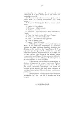 267
LUCIFER DÉMASQUÉ
travestit selon les exigences de moment, ils sont
l’expression de la pure morale qui de son essence est
inaltérable et éternelle.
Actuellement un Concile oecuménique peut avoir sa
raison d’être, un Convent extraordinaire n’en aurait
aucune. »
38. Besançon. Sincérité, parfaite Union et constante Amitié
réunies.
39. Nantes. — Paix et Union.
40. Bordeaux. — Chapitre Candeur.
41. Vienne. — Concorde.
42. Bordeaux. - Francs-Chevaliers de Saint-André d’Ecosse.
Chapitre.
43. Paris. - Le Temple des Amis de l’Honneur Français.
44. Bordeaux. - Chevaliers de la fraternité.
45. Paris. — Jérusalem des Vallées-Égyptiennes.
46. Lyon. — Sincère Amitié.
47. Angers. - Travail et Perfection.
« S’il est bien vrai que les antécédents de la cour de
Rome et les publications mensongères et injurieuses
émanées dit clergé catholique justifient pleinement les
défiances et les suspicions des Francs-Maçons, il n'y a
cependant pas lieu pour la Maçonnerie de sortir des
habitudes de calme et d'impartialité dont elle s'est fait une
loi pour prendre préventivement une attitude hostile
vis-à-vis d'une assemblée qui n'existe pas encore et dont les
intentions ne peuvent être l'objet que de présomptions et
de conjectures plus ou moins hasardées.
La Maçonnerie, tout en réservant expressément le
droit qui lui appartient de protester contre toute décision
qui serait prise ou toute opinion qui serait émise à Rome,
soit contre l'institution maçonnique, soit contre les
principes qu'elle professe, doit donc, quant à présent, se
tenir dans l'expectative et s'abstenir de toute manifestation
prématurée.
En conséquence, la convocation d'un Convent est
inopportune, et il n'y a pas lieu de donner suite à ce
projet. »
 