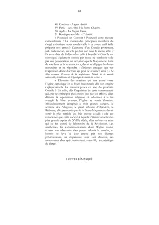268
LUCIFER DÉMASQUÉ
48. Condom - Auguste Amitié.
49. Paris. - Les Amis de la Patrie. Chapitre.
50. Agde. - La Parfaite Union.
51. Boulogne-sur-Mer. - L'Amitié.
« Pourquoi un Convent ? Pourquoi cette mesure
extraordinaire ? La réunion des principaux membres du
clergé catholique nous touche-t-elle à ce point qu'il faille
préparer nos armes ? L'annonce d'un Concile protestant,
juif, mahométan, eût-elle produit sur nous le même effet ?
Et cette date du 8 décembre, celle à laquelle le Concile est
convoqué, également choisie par nous, ne semblera-t-elle
pas une provocation, un défi, alors que la Maçonnerie, forte
de son droit et de sa conscience, devait se dégager des luttes
mesquines et ne répondre à d'injustes attaques que par
l'exposition d'une doctrine qui peut se résumer ainsi : « Le
libre examen, l'exercice de la bienfaisance, l'étude de la morale
universelle, la tolérance et la pratique de toutes les vertus. »
« L'histoire des relations qui ont existé entre
l'Eglise catholique et la Franc-maçonnerie dès son origine
expliquerait-elle les mesures prises en vue du prochain
Concile ? En effet, dès l'apparition de cette communauté
qui, par ses principes plus encore que par ses efforts, allait
détruire la superstition religieuse et substituer à la foi
aveugle le libre examen, l'Église se sentit ébranlée.
Miraculeusement échappée à trois grands dangers, le
schisme des Albigeois, le grand schisme d'Occident, la
Réforme, elle pressentit que de la Franc-Maçonnerie devait
sortir le plus terrible qui l'eût encore assailli : elle eut
conscience que cette société, à laquelle s'étaient attachés les
plus grands esprits du XVIIIe siècle, allait mériter ce nom
qui lui fut donné de laboratoire de la Révolution. Les
anathèmes, les excommunications dont l'Église voulut
écraser son adversaire n'en purent ralentir la marche, et
bientôt se leva ce jour amené par nos illustres
prédécesseurs, où disparurent, avec tant d'autres, ces
monstrueux abus qui constituaient, avant 89, les privilèges
du clergé.
 