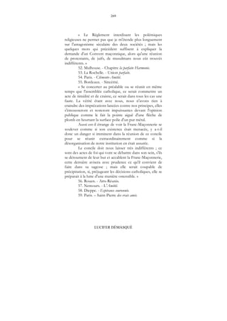 269
LUCIFER DÉMASQUÉ
« Le Règlement interdisant les polémiques
religieuses ne permet pas que je m'étende plus longuement
sur l'antagonisme séculaire des deux sociétés ; mais les
quelques mots qui précédent suffisent à expliquer la
demande d'un Convent maçonnique, alors qu'une réunion
de protestants, de juifs, de musulmans nous eût trouvés
indifférents. »
52. Mulhouse. - Chapitre la parfaite Harmonie.
53. La Rochelle. - Union parfaite.
54. Paris. - Clémente-Amitié.
55. Bordeaux. - Sincérité.
« Se concerter au préalable ou se réunir en même
temps que l'assemblée catholique, ce serait commettre un
acte de timidité et de crainte, ce serait dans tous les cas une
faute. La vérité étant avec nous, nous n'avons rien à
craindre des imprécations lancées contre nos principes, elles
s'émousseront et resteront impuissantes devant l'opinion
publique comme le fait la pointe aiguë d'une flèche de
plomb en heurtant la surface polie d'un pur métal.
Aussi est-il étrange de voir la Franc-Maçonnerie se
soulever comme si son existence était menacée, y a-t-il
donc un danger si imminent dans la réunion de ce concile
pour se réunir extraordinairement comme si la
désorganisation de notre institution en était assurée.
Le concile doit nous laisser très indifférents ; ce
sont des actes de foi qui vont se débattre dans son sein, s'ils
se détournent de leur but et accablent la Franc-Maçonnerie,
cette dernière avisera avec prudence ce qu'il convient de
faire dans sa sagesse ; mais elle serait coupable de
précipitation, si, préjugeant les décisions catholiques, elle se
préparait à la lutte d'une manière ostensible. »
56. Rouen. - Arts-Réunis.
57. Nemours. - L'Amitié.
58. Dieppe. - Espérance couronnée.
59. Paris. – Saint-Pierre des vrais amis.
 