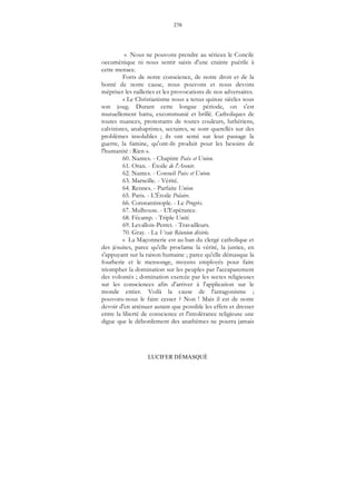 270
LUCIFER DÉMASQUÉ
« Nous ne pouvons prendre au sérieux le Concile
oecuménique ni nous sentir saisis d'une crainte puérile à
cette menace.
Forts de notre conscience, de notre droit et de la
bonté de notre cause, nous pouvons et nous devons
mépriser les railleries et les provocations de nos adversaires.
« Le Christianisme nous a tenus quinze siècles sous
son joug. Durant cette longue période, on s'est
mutuellement battu, excommunié et brillé. Catholiques de
toutes nuances, protestants de toutes couleurs, luthériens,
calvinistes, anabaptistes, sectaires, se sont querellés sur des
problèmes insolubles ; ils ont semé sur leur passage la
guerre, la famine, qu'ont-ils produit pour les besoins de
l'humanité : Rien ».
60. Nantes. - Chapitre Paix et Union.
61. Oran. - Étoile de l'Avenir.
62. Nantes. - Conseil Paix et Union.
63. Marseille. - Vérité.
64. Rennes. - Parfaite Union.
65. Paris. - L'Étoile Polaire.
66. Constantinople. - Le Progrès.
67. Mulhouse. - L'Espérance.
68. Fécamp. - Triple Unité.
69. Levallois-Perret. - Travailleurs.
70. Gray. - La Vraie Réunion désirée.
« La Maçonnerie est au ban du clergé catholique et
des jésuites, parce qu'elle proclame la vérité, la justice, en
s'appuyant sur la raison humaine ; parce qu'elle démasque la
fourberie et le mensonge, moyens employés pour faire
triompher la domination sur les peuples par l'accaparement
des volontés ; domination exercée par les sectes religieuses
sur les consciences afin d'arriver à l'application sur le
monde entier. Voilà la cause de l'antagonisme ;
pouvons-nous le faire cesser ? Non ! Mais il est de notre
devoir d'en atténuer autant que possible les effets et dresser
entre la liberté de conscience et l'intolérance religieuse une
digue que le débordement des anathèmes ne pourra jamais
 