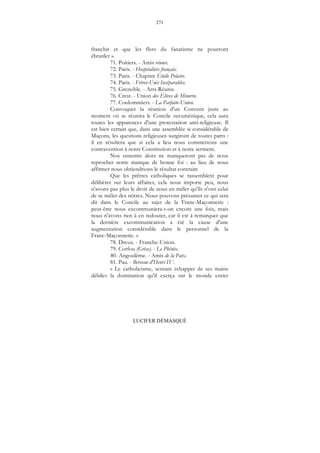 271
LUCIFER DÉMASQUÉ
franchir et que les flots du fanatisme ne pourront
ébranler ».
71. Poitiers. - Amis réunis.
72. Paris. - Hospitaliers français.
73. Paris. - Chapitre Etoile Polaire.
74. Paris. - Frères-Unis Inséparables.
75. Grenoble. - Arts-Réunis.
76. Crest. - Union des Élèves de Minerve.
77. Coulommiers. - La Parfaite-Union.
Convoquer la réunion d'un Convent juste au
moment où se réunira le Concile oecuménique, cela aura
toutes les apparences d'une protestation anti-religieuse. Il
est bien certain que, dans une assemblée si considérable de
Maçons, les questions religieuses surgiront de toutes parts :
il en résultera que si cela a lieu nous commettons une
contravention à notre Constitution et à notre serment.
Nos ennemis alors ne manqueront pas de nous
reprocher notre manque de bonne foi : au lieu de nous
affirmer nous obtiendrions le résultat contraire
Que les prêtres catholiques se rassemblent pour
délibérer sur leurs affaires, cela nous importe peu, nous
n'avons pas plus le droit de nous en mêler qu'ils n'ont celui
de se mêler des nôtres. Nous pouvons présumer ce qui sera
dit dans le Concile au sujet de la Franc-Maçonnerie :
peut-être nous excommuniera-t-on encore une fois, mais
nous n'avons rien à en redouter, car il est à remarquer que
la dernière excommunication a été la cause d'une
augmentation considérable dans le personnel de la
Franc-Maçonnerie. »
78. Dreux. - Franche-Union.
79. Corfou (Grèce). - Le Phénix.
80. Angoulême. - Amis de la Paix.
81. Pau. - Berceau d'Henri IV.
« Le catholicisme, sentant échapper de ses mains
débiles la domination qu'il exerça sur le monde entier
 