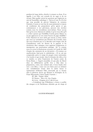 272
LUCIFER DÉMASQUÉ
pendant de longs siècles, cherche à conjurer sa chute. Il en
appelle, à cet effet, aux conseils de ses sages et de ses
savants. Mais quelles seront les questions qui s'agiteront au
sein de l'assemblée catholique ?... Nul ne le sait. Et s'il n'est
que trop possible de prévoir l'adoption de certaines
formules, il serait en tout état de cause prématuré et injuste
de condamner des propositions qu'on ignore et qui,
contrairement à nos prévisions, peuvent être résolues
comme nous les résoudrions nous-mêmes. Nous savons
bien qu'on nous objectera le Syllabus et qu'on nous dira qu'il
y a folie à penser que l'infaillible Concile puisse blâmer ou
ne pas approuver en son entier l’œuvre du pape infaillible !
Cette objection ne nous arrête pas encore, et alors, même
que nous ne connaîtrions pas l'histoire des Conciles, alors
que nous n'aurions pas vu se dérouler cette longue suite de
contradictions entre les décrets de la papauté et les
résolutions dites canoniques, nous jugerions inopportune et
intempestive une protestation anticipée. Ah ! si, comme
nous en avons la douloureuse croyance, le Concile de 1869
s'inspire des errements de ses devanciers ; s'il commet cet
anachronisme fatal pour le catholicisme ; s'il ne sait pas
comprendre qu'en ce temps de progrès rester stationnaire
c'est reculer et que reculer. dans le domaine des idées, c'est
se suicider; si, selon l'expression de l'ancien carme de
Notre-Dame, « l'auguste assemblée n'a pas plus de liberté
dans ses délibérations qu'elle n'en a déjà dans sa
préparation, » alors, mais seulement alors, il nous faudra crier
non « vers Dieu, » mais vers nos frères pour en réclamer
une véritablement réunie dans la sainte raison et
représentant réellement l'idée universelle qui se résume
dans la glorieuse devise qui illumine le frontispice de la
Franc-Maçonnerie, Liberté, Égalité, Fraternité. »
82. Albi. - Parfaite Amitié.
83. Nantes. - Mars et les Arts, Chapitre.
84. Lyon. - Chapitre de la Vallée de Lyon.
« Considérant que l'Obédience a moins à souffrir
des attaques et de l'intolérance cléricales que des charges de
 