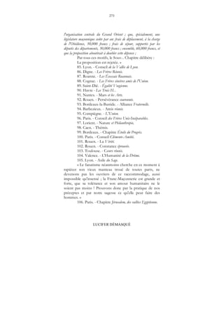 273
LUCIFER DÉMASQUÉ
l'organisation centrale du Grand Orient ; que, spécialement, une
législature maçonnique coûte par an: frais de déplacement, à la charge
de l'Obédience, 30,000 francs ; frais de séjour, supportés par les
députés des départements, 30,000 francs ; ensemble, 60,000 francs, et
que la proposition aboutirait à doubler cette dépense ;
Par tous ces motifs, le Souv... Chapitre délibère :
La proposition est rejetée. »
85. Lyon. - Conseil de la Vallée de Lyon.
86. Digne. - Les Frères Réunis.
87. Roanne. - Les Écossais Roannais.
88. Cognac. - Les Frères sincères amis de l'Union.
89. Saint-Dié. - Égalité Vosgienne.
90. Havre - Les Trois H...
91. Nantes. - Mars et les Arts.
92. Rouen. - Persévérance couronnée.
93. Bordeaux-la-Bastide. - Alliance Fraternelle.
94. Barbezieux. - Amis réunis.
95. Compiègne. - L'Union.
96. Paris. - Conseil des Frères Unis-Inséparables.
97. Lorient. - Nature et Philanthropie..
98. Caen. - Thémis.
99. Bordeaux. - Chapitre Étoile du Progrès.
100. Paris. - Conseil Clémente-Amitié.
101. Rouen. - La Vérité.
102. Rouen. - Constance éprouvée.
103. Toulouse. - Cœurs réunis.
104. Valence. - L'Humanité de la Drôme.
105. Lyon. - Asile du Sage.
« Le fanatisme néanmoins cherche en ce moment à
rapiécer son vieux manteau troué de toutes parts, ne
devenons pas les ouvriers de ce raccommodage, aussi
impossible qu'insensé ; la Franc-Maçonnerie est grande et
forte, que sa tolérance et son amour humanitaire ne le
soient pas moins ! Prouvons donc par la pratique de nos
préceptes et par notre sagesse ce qu'elle peut faire des
hommes. »
106. Paris. - Chapitre Jérusalem, des vallées Egyptienne.
 