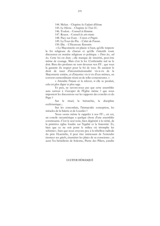 275
LUCIFER DÉMASQUÉ
144. Melun. - Chapitre les Enfants dHiram.
145. Le Hâvre. - Chapitre les Trois H...
146. Toulon. - Conseil la Réunion.
147. Rouen. - Conseil les arts réunis.
148. Pacy-sur-Eure. - Union et Progrès.
149. La Tour-du-Pin. - L'abri du Penseur.
150. Die. - L'Heureuse Rencontre.
« La Maçonnerie est placée si haut, qu'elle respecte
la foi religieuse de chacun et qu'elle s'interdit toute
discussion en matière religieuse et politique. « Dura lex, sed
lex. Cette loi est dure ; elle manque de sincérité, peut-être
même de courage. Mais c'est la loi. L'enfreindre nul ne le
doit. Bien des profanes ne sont devenus nos FF... que sous
la garantie du respect pour la foi de tous. Ils auraient le
droit de taxer d'inconstitutionnalité vis-à-vis de la
Maçonnerie entière, et d'injustice vis-à-vis d'eux-mêmes, un
convent extraordinaire réuni en de telles conjonctures. »
« Attendre l'injure et la relever, si elle se produit,
cela est plus digne et plus sage.
Et puis, ne savons-nous pas que cette assemblée
aura surtout à s'occuper de l'Église même ? que nous
importent les discussions sur les rapports des conciles et du
Pape ?
Sur le rituel, la hiérarchie, la discipline
ecclésiastique ;
Sur les concordats, l'immaculée conception, les
miracles de la Salette et de Lourdes ?
Nous osons même le rappeler à nos FF..., en soi,
un concile oecuménique a quelque chose d'une assemblée
constituante. C'est le seul reste, bien dégénéré à la vérité, de
la primitive église fondée sur l'égalité et la fraternité. Et,
bien que ce ne soit point le milieu où triomphe les
schismes ; bien que nous croyons peu à la rébellion radicale
du père Hyacinthe, il peut être intéressant de l'entendre
énoncer ses griefs, énumérer les plaies de sa conscience ; et
aussi l'ex-bénédictin de Solesme, Pierre des Piliers, joindre
 