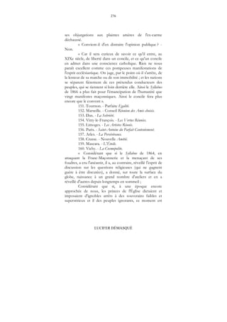 276
LUCIFER DÉMASQUÉ
ses objurgations aux plaintes amères de l'ex-carme
déchaussé.
« Convient-il d'en distraire l'opinion publique ? -
Non.
« Car il sera curieux de savoir ce qu'il entre, au
XIXe siècle, de liberté dans un concile, et ce qu'un concile
en admet dans une conscience catholique. Rien ne nous
paraît excellent comme ces pompeuses manifestations de
l'esprit ecclésiastique. On juge, par le point où il s'arrête, de
la lenteur de sa marche ou de son immobilité ; et les nations
se séparent fièrement de ces prétendus conducteurs des
peuples, qui se tiennent si loin derrière elle. Ainsi le Syllabus
de 1866 a plus fait pour l'émancipation de l'humanité que
vingt manifestes maçonniques. Ainsi le concile fera plus
encore que le convent ».
151. Tournon. - Parfaite Egalité.
152. Marseille. - Conseil Réunion des Amis choisis.
153. Dax. - La Sobriété.
154. Vitry-le-François. - Les Vertus Réunies.
155. Limoges. - Les Artistes Réunis.
156. Paris. - Saint-Antoine du Parfait Contentement.
157. Arles. - La Persévérance.
158. Crasse. - Nouvelle Amitié.
159. Mascara. - L'Étoile.
160. Vichy. - La Cosmopolite.
« Considérant que si le Syllabus de 1864, en
attaquant la Franc-Maçonnerie et la menaçant de ses
foudres, a cru l'anéantir, il a, au contraire, réveillé l'esprit de
discussion sur les questions religieuses (qui ne gagnent
guère à être discutées), a donné, sur toute la surface du
globe, naissance à un grand nombre d'ateliers et en a
réveillé d'autres depuis longtemps en sommeil ;
Considérant que si, à une époque encore
approchée de nous, les princes de l'Église dictaient et
imposaient d'ignobles arrêts à des souverains faibles et
superstitieux et il des peuples ignorants, ce moment est
 