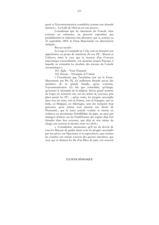 277
LUCIFER DÉMASQUÉ
passé et l'excommunication considérée comme une absurde
dérision ; - La bulle de 1864 en est une preuve ;
Considérant que les intentions du Concile, bien
connues en substance, ne peuvent cependant pas
préalablement et utilement être discutées, que si, comme au
25 septembre 1865, la Franc-Maçonnerie est directement
attaquée ;
Par ces motifs :
La Loge la Cosmopolite de Vichy, tout en donnant son
approbation au projet de manifeste dû aux FF... Massol et
Colfavru, émet le vœu que la réunion d'un Convent
maçonnique extraordinaire, soit ajournée jusqu'à l'époque à
laquelle on connaîtra les résultats des travaux du Concile
oecuménique »,
161. Agde. - Vraie Humanité.
162. Pertuis. - Triomphe de l'Amitié.
« Considérant que, l'anathème jeté sur la Franc-
Maçonnerie par Pie IX, n'a nullement ébranlé aucun des
membres de la grande famille, qu'au contraire,
l'excommunication n'a fait que consolider, qu'élargir,
qu'assurer le triomphe de la religion. Qu'un grand nombre
de Loges en sommeil, ont, sur cet article de nouveau, pris
place parmi les FF... ; qu'en outre, les progrès accomplis
dans tous les états, soit en France, soit en Espagne, soit en
Italie, en Belgique, en Allemagne, sont des remparts trop
puissants, pour arrêter tout attentat aux droits de
l'humanité ; que le futur concile voulant se mettre en
évidence en proclamant l'infaillibilité du pape, ne peut pas
manquer d'attirer sur lui l'indifférence des esprits déjà fort
ébranlés dans leur croyance, que déjà au sein même du
clergé, une scission se dessine entre ses chefs ;
« Considérant, néanmoins, qu'il est du devoir de
tous les Maçons de garder intact tous les progrès accomplis
par nos pères, sur l'ignorance et la superstition ; que comme
les conciles ont amené souvent des guerres intestines, que
ceux qui se disaient les fils d'un Dieu de paix, ont souvent
 