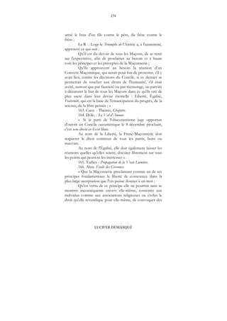 278
LUCIFER DÉMASQUÉ
armé le bras d'un fils contre le père, du frère contre le
frère ;
La R ... Loge le Triomphe de l'Amitié a, à l'unanimité,
approuvé ce qui suit :
Qu'il est du devoir de tous les Maçons, de se tenir
sur l'expectative, afin de proclamer au besoin et à haute
voix les principes et les préceptes de la Maçonnerie ;
Qu'ils approuvent au besoin la réunion d'un
Convent Maçonnique, qui aurait pour but de protester, s'il y
avait lieu, contre les décisions du Concile, si ce dernier se
permettait de toucher aux droits de l'humanité, s'il était
avéré, surtout que par fausseté ou par mensonge, on parvint
à dénaturer le but de tous les Maçons dans ce qu'ils ont de
plus sacré dans leur devise éternelle : Liberté, Égalité,
Fraternité, qui est la base de l'émancipation du progrès, de la
science, de la libre pensée ; »
163. Caen. - Thémis, Chapitre.
164. Dôle. - Le Val d'Amour.
« Si le parti de l'obscurantisme juge opportun
d'ouvrir un Concile oecuménique le 8 décembre prochain,
c'est son droit et il est libre.
Au nom de la Liberté, la Franc-Maçonnerie doit
respecter le droit commun de tous les partis, bons ou
mauvais.
Au nom de l'Égalité, elle doit également laisser les
réunions quelles qu'elles soient, discuter librement sur tous
les points qui peuvent les intéresser ».
165. Tarbes - Propagation de la Vraie Lumière.
166. Alais. Étoile des Cévennes.
« Que la Maçonnerie proclamant comme un de ses
principes fondamentaux la liberté de conscience dans la
plus large acceptation que l'on puisse donner à un mot ;
Qu'en vertu de ce principe elle ne pourrait sans se
montrer inconséquente envers elle-même, contester aux
individus comme aux associations religieuses ou civiles le
droit qu'elle revendique pour elle-même, de convoquer des
 