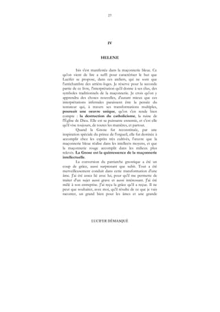27
LUCIFER DÉMASQUÉ
IV
HELENE
Isis s'est manifestée dans la maçonnerie bleue. Ce
qu'on vient de lire a suffi pour caractériser le but que
Lucifer se propose, dans ces ateliers, qui ne sont que
l'antichambre des arrière-loges. Je réserve pour la seconde
partie de ce livre, l'interprétation qu'il donne à ses élus, des
symboles traditionnels de la maçonnerie. Je crois qu'on y
apprendra des choses nouvelles, d'autant mieux que ces
interprétations infernales paraissent être la pensée du
tentateur qui, à travers ses transformations multiples,
poursuit une oeuvre unique, qu'on s'en rende bien
compte : la destruction du catholicisme, la ruine de
l'Église de Dieu. Elle est sa puissante ennemie, et c'est elle
qu'il vise toujours, de toutes les manières, et partout.
Quand la Gnose fut reconstituée, par une
inspiration spéciale du prince de l'orgueil, elle fut destinée à
accomplir chez les esprits très cultivés, l’œuvre que la
maçonnerie bleue réalise dans les intellects moyens, et que
la maçonnerie rouge accomplit dans les milieux plus
relevés. La Gnose est la quintessence de la maçonnerie
intellectuelle.
La conversion du patriarche gnostique a été un
coup de grâce, aussi surprenant que subit. Tout a été
merveilleusement conduit dans cette transformation d'une
âme. J'ai été assez lié avec lui, pour qu'il me permette de
traiter d'un sujet aussi grave et aussi intéressant. J'ai été
mêlé à son entreprise. J'ai reçu la grâce qu'il a reçue. Il ne
peut que souhaiter, avec moi, qu'il résulte de ce que je vais
raconter, un grand bien pour les âmes et une grande
 
