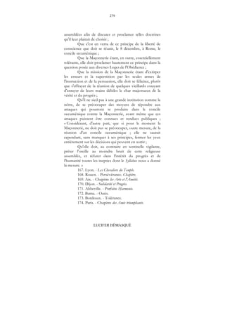 279
LUCIFER DÉMASQUÉ
assemblées afin de discuter et proclamer telles doctrines
qu'il leur plairait de choisir ;
Que c'est en vertu de ce principe de la liberté de
conscience que doit se réunir, le 8 décembre, à Rome, le
concile œcuménique ;
Que la Maçonnerie étant, en outre, essentiellement
tolérante, elle doit proclamer hautement ce principe dans la
question posée aux diverses Loges de l'Obédience ;
Que la mission de la Maçonnerie étant d'extirper
les erreurs et la superstition par les seules armes de
l'instruction et de la persuasion, elle doit se féliciter, plutôt
que s'effrayer de la réunion de quelques vieillards essayant
d'enrayer de leurs mains débiles le char majestueux de la
vérité et du progrès ;
Qu'il ne sied pas à une grande institution comme la
nôtre, de se préoccuper des moyens de répondre aux
attaques qui pourront se produire dans le concile
oecuménique contre la Maçonnerie, avant même que ces
attaques puissent être connues et rendues publiques ;
« Considérant, d'autre part, que si pour le moment la
Maçonnerie, ne doit pas se préoccuper, outre mesure, de la
réunion d'un concile oecuménique ; elle ne saurait
cependant, sans manquer à ses principes, fermer les yeux
entièrement sur les décisions qui peuvent en sortir ;
Qu'elle doit, au contraire en sentinelle vigilante,
prêter l'oreille au moindre bruit de cette religieuse
assemblée, et réfuter dans l'intérêt du progrès et de
l'humanité toutes les inepties dont le Syllabus nous a donné
la mesure. »
167. Lyon. - Les Chevaliers du Temple.
168. Rouen. - Persévérance. Chapitre.
169. Aix. - Chapitre les Arts et l'Amitié.
170. Dijon. - Solidarité et Progrès.
171. Abbeville. - Parfaite Harmonie.
172. Batna. - Oasis.
173. Bordeaux. - Tolérance.
174. Paris. - Chapitre des Amis triomphants.
 