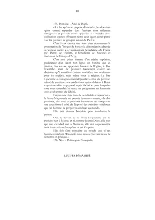280
LUCIFER DÉMASQUÉ
175. Pontoise. - Amis du Peuple,
« Le but qu'on se propose d'atteindre, les doctrines
qu'on entend répandre dans l'univers sont tellement
rétrogrades et par cela même opposées à la marche de la
civilisation qu'elles effrayent même ceux qu'on aurait pensé
voir les premiers se grouper autour de Pie IX.
C'est à ces causes que sont dues notamment la
protestation de l'évêque de Sura et la dénonciation adressée
au Vatican contre les congrégations bénédictines de France
par Pierre des Pilliers, ex-bénédictin de Solesnes et
fondateur de l'abbaye d'Accy.
C'est ainsi qu'un homme d'un mérite supérieur,
prédicateur d'un talent hors ligne, un homme que les
jésuites, hier encore, appelaient lumière de l'Eglise, le Père
hyacinthe, vient de protester hautement contre ces
doctrines qu'il considère comme morbides, non seulement
pour les sociétés, mais même pour la religion. Le Père
Hyacinthe a courageusement dépouillé la robe du prêtre et
refusé de continuer ses prédications qui semblaient à Rome
empreintes d'un trop grand esprit libéral, et pour lesquelles
cette cour entendait lui tracer un programme en harmonie
avec les doctrines du Ghésù.
Encore une fois dans de semblables conjonctures,
la Franc-Maçonnerie ne pouvait demeurer muette, elle doit
protester, elle aussi, et protester hautement en juxtaposant
son catéchisme à côté de l'exposé des principes ténébreux
que ces hommes se préparent à infliger au monde.
Elle doit donner l'antidote pour combattre le
poison.
Oui, le devoir de la Franc-Maçonnerie est de
prendre part à la lutte, et si, comme Jeanne-D’arc, elle veut
que son étendard soit à l'honneur, elle doit auparavant le
tenir haut et ferme lorsqu'on en est à la peine.
Elle doit faire connaître au monde que si ces
hommes prêchent l'Evangile, nous nous efforçons, nous, de
le mettre en pratique. »
176. Nice. - Philosophie Cosmopolite.
 