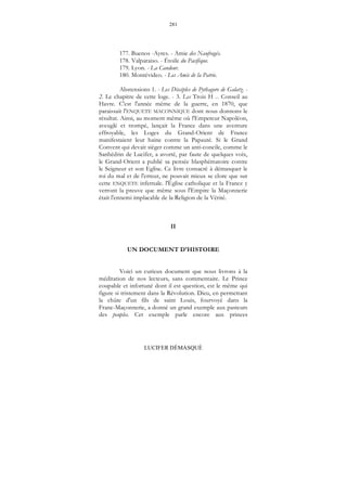 281
LUCIFER DÉMASQUÉ
177. Buenos -Ayres. - Amie des Naufragés.
178. Valparaiso. - Étoile du Pacifique.
179. Lyon. - La Candeur.
180. Montévideo. - Les Amis de la Patrie.
Abstensions 1. - Les Disciples de Pythagore de Galatz. -
2. Le chapitre de cette loge. - 3. Les Trois H ... Conseil au
Havre. C'est l'année même de la guerre, en 1870, que
paraissait l'ENQUETE MACONNIQUE dont nous donnons le
résultat. Ainsi, au moment même où l'Empereur Napoléon,
aveuglé et trompé, lançait la France dans une aventure
effroyable, les Loges du Grand-Orient de France
manifestaient leur haine contre la Papauté. Si le Grand
Convent qui devait siéger comme un anti-concile, comme le
Sanhédrin de Lucifer, a avorté, par faute de quelques voix,
le Grand-Orient a publié sa pensée blasphématoire contre
le Seigneur et son Eglise. Ce livre consacré à démasquer le
roi du mal et de l'erreur, ne pouvait mieux se clore que sur
cette ENQUETE infernale. l'Église catholique et la France y
verront la preuve que même sous l'Empire la Maçonnerie
était l'ennemi implacable de la Religion de la Vérité.
II
UN DOCUMENT D'HISTOIRE
Voici un curieux document que nous livrons à la
méditation de nos lecteurs, sans commentaire. Le Prince
coupable et infortuné dont il est question, est le même qui
figure si tristement dans la Révolution. Dieu, en permettant
la chûte d'un fils de saint Louis, fourvoyé dans la
Franc-Maçonnerie, a donné un grand exemple aux pasteurs
des peuples. Cet exemple parle encore aux princes
 