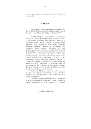 282
LUCIFER DÉMASQUÉ
contemporains qui sont assujettis à la secte. Puissent-ils
comprendre.
ESQUISSE
De la planche à tracer de la députation adressée au Ser. G...
M... par le G. 0. de France, et de lui reçue le 28e jour du 11e mois de
l'an de la Ve L... 5776, de l'Ere Vulgaire le 28 janvier 1777.
Les FF. Marquis d'Arcambal grand Conservateur,
Marquis de Saisseval grand représentant d'honneur du Ser...
G. M., Comte de Saisseval grand Trésorier ; Bacon de la
Chevalerie grand Orateur, Savalette de Langes grand
Secrétaire, et le Marquis de Bercy grand Hospitalier
d'honneur, Guillotin Président de la Chambre des
provinces, Tassin premier Surveillant de cette
administration, Antoine premier Surveillant de la Chambre
de Paris, Pingré premier Surveillant de celle des provinces,
Mercier second Surveillant et Haroin Maître des
Cérémonies de la Chambre d'administration ; s'étant réunis
chez le f. Bacon de la Chevalerie ; le T. R. F. G.
conservateur a ouvert les travaux d'aprenti a l'O... les FF.
Comtes de Saisseval et Savalette de Langes tenant les
maillets de 1e et 2e surveillants : et les travaux ayant été
suspendus tous les f. présents se sont rendus au Palais
Royal, où s'étant réunis dans le Salon du Billard du Ser. G...
M..., ils ont attendu sa sortie du Conseil.
Le Ser. G... M... étant sorti du Conseil et passé par
le salon où les députés l'attendaient, et étant entré dans
l'intérieur de son appartement, a fait introduire sur le
champ la députation.
Tous les f. députés introduits dans la Chambre du
lit, le G... M... a pris place debout à l'O... ayant à sa droite le
grand Conservateur, et à sa gauche le F. Marquis
 