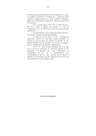283
LUCIFER DÉMASQUÉ
de Saisseval, son grand représentant d'honneur, les f. tenant
les maillets à l'occident. Le surplus des f... rangés sur deux
colonnes indistinctement, les deux officiers d'honneur
Bacon de la Chevalerie et Marquis de Bercy à la tête d'une
des colonnes.
Le g... Conservateur ayant pris le maillet du Ser...
Gd Me a rendu la vigueur aux travaux, et a fait un
compliment au S... G. Me dont il a reçu la réponse la plus
satisfaisante.
Le grand Orateur ayant ensuite demandé la parole a
lu le discours annexé à la présente planche.
Le discours fini, le Ser... G. M... a remercié la
députation, promis de venir plus souvent présider les
travaux, et de s'occuper des moyens d'empêcher la soi-
disante Grande Loge de prendre son nom et ses auspices
pour ses opérations scandaleuses et clandestines.
Le G... O... ayant de plus demandé que le G. Me
eut la bonté de permettre au Secrétaire général de lui
demander sa signature aux actes intéressants et
authentiques du G... O... et principalement aux
Constitutions, le Ser. G... Me a promis de les signer et
permis au G... Secrétaire, qui lui a demandé cette faveur, de
les lui présenter, une fois chaque mois.
 