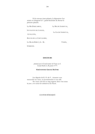 284
LUCIFER DÉMASQUÉ
Et les travaux étant périmés, la députation s'est
retirée en chargeant le f... grand Secrétaire de dresser la
présente planche.
Le Mis DARCAMBAL, Le Mis DE SAISSEVAL,
SAVALETTE DE LANGES,
Le Cte DE SAISSEVAL,
GUILLOTIN,
BACON DE LA CHEVALERIE,
Le Mis de BERCY, G... M... TASSIN,
HARDOIN.
DISCOURS
prononcé par le Grand orateur de France au S.
Grand Maître le 28 janvier 1777.
SÉRÉNISSIME GRAND MAÎTRE
Les députés du G. O. de F. , viennent vous
renouveler ses vœux, sa reconnaissance et son zèle.
Ses vœux sont dû au sang auguste dont vous tenez
le jour ; vos vertus les animent et les fixent.
 