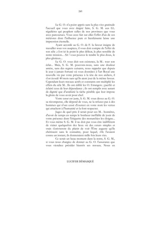 285
LUCIFER DÉMASQUÉ
Le G. O. n'a point appris sans la plus vive gratitude
l'accueil que vous avez daigné faire, S. G. M. aux LL.
régulières qui peuplent celles de nos provinces que vous
avez parcourues. Vous avez fait sur elles l'effet d'un de ces
météores dont l'influence pure et bienfaisante laisse une
impression éternelle.
Ayant accordé au G. O. de F. la faveur insigne de
travailler sous vos auspices, il vous doit compte de l'effet de
son zèle ; c'est ici le point le plus délicat, le plus sensible de
notre mission... Ah ! vous pouvez le rendre le plus doux, le
plus glorieux...
Le G. O. vous doit son existence, la M... tout son
éclat... Mais, S. G. M. pouvons-nous, sans une douleur
amère, sans des regrets cuisants, nous rappeler que depuis
le jour à jamais fortuné où vous donnâtes à l'art Royal une
nouvelle vie par votre présence à la tête de nos ateliers, il
s'est écoulé 40 mois sans qu'ils aient joui de la même faveur.
Cependant leurs travaux actifs et constants ont multiplié les
effets du zèle M... Ils ont édifié les O. Etrangers ; pacifié et
éclairé ceux de leur dépendance ; ils ont remplis avec autant
de dignité que d'assiduité la tâche pénible que leur impose
la gloire de vous avoir pour chef.
Votre cœur est juste, S. G. M. vous devez au G. O.
sa récompense, elle dépend de vous, ne la refusez pas à des
hommes qui n'ont cessé d'exercer en votre nom les vertus
qui attachent à l'humanité et la font respecter.
Jugez de quel prix il serait pour ces M... honnêtes,
d'avoir de temps en temps le bonheur ineffable de jouir de
votre présence dont l'étiquette des monarchies les éloigne...
Et vous même S. G. M. il ne doit pas vous être indifférent
de visiter quelquefois des lieux où des cœurs simples et
vrais s'enivreront du plaisir de voir l'Être auguste qu'ils
chérissent sans le connaître, pour lequel, s'ils l'avaient
connu un instant, ils donneraient mille fois leurs vies.
Ce serait un beau moment dans la notre, S. G. M.,
si vous nous chargiez de donner au G. O. l'assurance que
vous viendrez présider bientôt ses travaux. Nous en
 