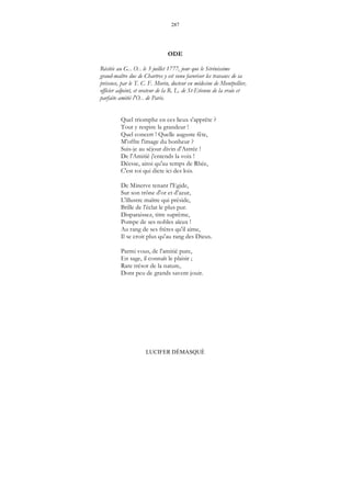 287
LUCIFER DÉMASQUÉ
ODE
Récitée au G... O... le 3 juillet 1777, jour que le Sérénissime
grand-maître duc de Chartres y est venu favoriser les travaux de sa
présence, par le T. C. F. Morin, docteur en médecine de Montpellier,
officier adjoint, et orateur de la R. L. de St-Etienne de la vraie et
parfaite amitié l'O... de Paris.
Quel triomphe en ces lieux s'apprête ?
Tout y respire la grandeur !
Quel concert ! Quelle auguste fête,
M'offre l'image du bonheur ?
Suis-je au séjour divin d'Astrée !
De l'Amitié j'entends la voix !
Déesse, ainsi qu'au temps de Rhée,
C'est toi qui dicte ici des lois.
De Minerve tenant l'Egide,
Sur son trône d'or et d'azur,
L'illustre maître qui préside,
Brille de l'éclat le plus pur.
Disparaissez, titre suprême,
Pompe de ses nobles aïeux !
Au rang de ses frères qu'il aime,
Il se croit plus qu'au rang des Dieux.
Parmi vous, de l'amitié pure,
En sage, il connaît le plaisir ;
Rare trésor de la nature,
Dont peu de grands savent jouir.
 