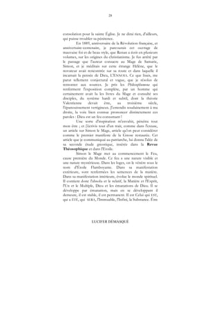 28
LUCIFER DÉMASQUÉ
consolation pour la sainte Église. Je ne dirai rien, d'ailleurs,
qui puisse troubler sa pénitence.
En 1889, anniversaire de la Révolution française, et
anniversaire-centenaire, je parcourais cet ouvrage de
mauvaise foi et de beau style, que Renan a écrit en plusieurs
volumes, sur les origines du christianisme. Je fus arrêté par
le passage que l'auteur consacre au Mage de Samarie,
Simon, et je méditais sur cette étrange Hélène, que le
novateur avait rencontrée sur sa route et dans laquelle il
incarnait la pensée de Dieu, L'ENNOIA. Ce que lisais, me
parut tellement conjectural et vague, que je résolus de
remonter aux sources. Je pris les Philosophumena qui
renferment l'exposition complète, par un homme qui
certainement avait lu les livres du Mage et consulté ses
disciples, du système hardi et subtil, dont la théorie
Valentienne devait être, au troisième siècle,
l'épanouissement vertigineux. J'entendis soudainement à ma
droite, la voix bien connue prononcer distinctement ces
paroles : Dieu est un feu consumant !
Une sorte d'inspiration m'envahit, pénétra tout
mon être ; et j'écrivis tout d'un trait, comme dans l'extase,
un article sur Simon le Mage, article qu'on peut considérer
comme le premier manifeste de la Gnose restaurée. Cet
article que je communiquai au patriarche, lui donna l'idée de
sa seconde étude gnostique, insérée dans la Revue
Théosophique et dans l'Etoile.
Simon le Mage met au commencement le Feu,
cause première du Monde. Ce feu a une nature visible et
une nature mystérieuse. Dans les loges, on le vénère sous le
nom d'Étoile Flamboyante. Dans sa manifestation
extérieure, sont renfermées les semences de la matière.
Dans sa manifestation intérieure, évolue le monde spirituel.
Il contient donc l'absolu et le relatif, la Matière et l'Esprit,
l'Un et le Multiple, Dieu et les émanations de Dieu. Il se
développe par émanation, mais en se développant il
demeure, il est stable, il est permanent. Il est Celui qui EST,
qui a ÉTÉ, qui SERA, l'Immuable, l'Infini, la Substance. Être
 