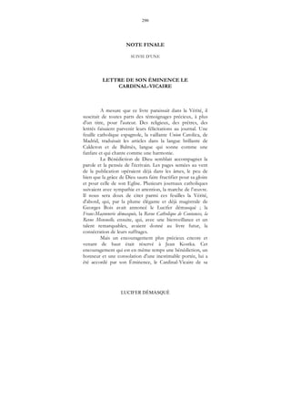 290
LUCIFER DÉMASQUÉ
NOTE FINALE
SUIVIE D’UNE
LETTRE DE SON ÉMINENCE LE
CARDINAL-VICAIRE
A mesure que ce livre paraissait dans la Vérité, il
suscitait de toutes parts des témoignages précieux, à plus
d'un titre, pour l'auteur. Des religieux, des prêtres, des
lettrés faisaient parvenir leurs félicitations au journal. Une
feuille catholique espagnole, la vaillante Union Catolica, de
Madrid, traduisait les articles dans la langue brillante de
Calderon et de Balmès, langue qui sonne comme une
fanfare et qui chante comme une harmonie.
La Bénédiction de Dieu semblait accompagner la
parole et la pensée de l'écrivain. Les pages semées au vent
de la publication opéraient déjà dans les âmes, le peu de
bien que la grâce de Dieu saura faire fructifier pour sa gloire
et pour celle de son Eglise. Plusieurs journaux catholiques
suivaient avec sympathie et attention, la marche de l’œuvre.
Il nous sera doux de citer parmi ces feuilles la Vérité,
d'abord, qui, par la plume élégante et déjà magistrale de
Georges Bois avait annoncé le Lucifer démasqué ; la
Franc-Maçonnerie démasquée, la Revue Catholique de Coutances, la
Revue Mensuelle, ensuite, qui, avec une bienveillance et un
talent remarquables, avaient donné au livre futur, la
consécration de leurs suffrages.
Mais un encouragement plus précieux encore et
venant de haut était réservé à Jean Kostka. Cet
encouragement qui est en même temps une bénédiction, un
honneur et une consolation d'une inestimable portée, lui a
été accordé par son Éminence, le Cardinal-Vicaire de sa
 
