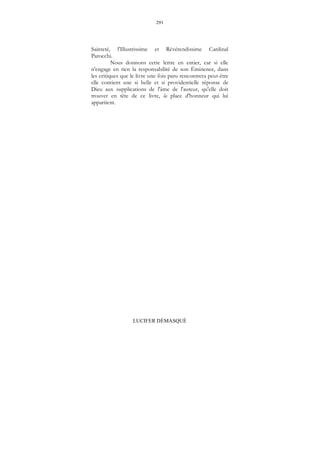 291
LUCIFER DÉMASQUÉ
Sainteté, l'Illustrissime et Révérendissime Cardinal
Parocchi.
Nous donnons cette lettre en entier, car si elle
n'engage en rien la responsabilité de son Éminence, dans
les critiques que le livre une fois paru rencontrera peut-être
elle contient une si belle et si providentielle réponse de
Dieu aux supplications de l'âme de l'auteur, qu'elle doit
trouver en tête de ce livre, la place d'honneur qui lui
appartient.
 