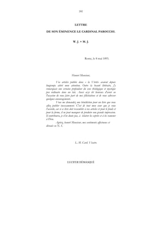 292
LUCIFER DÉMASQUÉ
LETTRE
DE SON ÉMINENCE LE CARDINAL PAROCCHI.
W. J. + M. J.
Rome, le 8 mai 1895.
Honoré Monsieur,
Vos articles publiés dans « la Vérité» avaient depuis
longtemps attiré mon attention. Outre la beauté littéraire, j'y
remarquais une certaine profondeur du sens théologique et mystique
peu ordinaire dans un laïc. Aussi ai-je été heureux d'avoir eu
l'occasion de vous faire part de mes félicitations et de vous adresser
quelques encouragements.
Vous me demandez une bénédiction pour un livre que vous
allez publier incessamment. C'est de tout mon cœur que je vous
l'accorde, car si ce livre doit ressembler à vos articles et pour le fonds et
pour la forme, il ne peut manquer de produire une grande impression.
Il contribuera, je n'en doute pas, à éclairer les esprits et à les ramener
à Dieu.
Agréez, honoré Monsieur, mes sentiments affectueux et
dévoués en N. S.
L. M. Card. Vicaire.
 