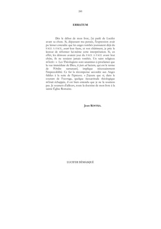 295
LUCIFER DÉMASQUÉ
ERRATUM
Dés le début de mon livre, j'ai parlé de Lucifer
avant sa chute. Si, dépassant ma pensée, l'expression avait
pu laisser entendre que les anges tombés jouissaient déjà du
FACE A FACE, avant leur faute, et son châtiment, je prie le
lecteur de réformer lui-même cette interprétation. Si, en
effet, les démons avaient joui du FACE A FACE avant leur
chûte, ils ne seraient jamais tombés. Un saint religieux
m'écrit : « Les Théologiens sont unanimes à proclamer que
la vue immédiate de Dieu, le facie ad faciem, qui est le terme
de l'Ordre surnaturel, implique nécessairement
l'impeccabilité. Ce fut la récompense accordée aux Anges
fidèles à la suite de l'épreuve. » J'ajoute que si, dans le
courant de l'ouvrage, quelque inexactitude théologique
m'était échappée, il est bien entendu que je ne la soutiens
pas. Je soumets d'ailleurs, toute la doctrine de mon livre à la
sainte Église Romaine.
Jean KOSTKA.
 
