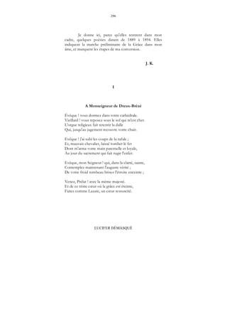 296
LUCIFER DÉMASQUÉ
Je donne ici, parce qu'elles rentrent dans mon
cadre, quelques poésies datant de 1889 à 1894. Elles
indiquent la marche préliminaire de la Grâce dans mon
âme, et marquent les étapes de ma conversion.
J. K.
I
A Monseigneur de Dreux-Brézé
Évêque ! vous dormez dans votre cathédrale.
Vieillard ! vous reposez sous le sol qui m'est cher.
L'orgue religieux fait retentir la dalle
Qui, jusqu'au jugement recouvre votre chair.
Evêque ! j'ai subi les coups de la rafale ;
Et, mauvais chevalier, laissé tomber le fer
Dont m'arma votre main paternelle et loyale,
Au jour du sacrement qui fait rugir l'enfer.
Evêque, mon Seigneur ! qui, dans la clarté, sainte,
Contemplez maintenant l'auguste vérité ;
De votre froid tombeau brisez l'étroite enceinte ;
Venez, Prélat ! avec la même majesté.
Et de ce triste cœur où la grâce est éteinte,
Faites comme Lazare, un cœur ressuscité.
 