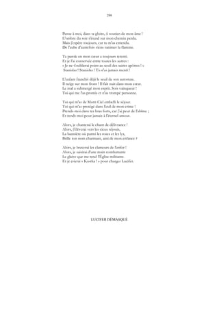 298
LUCIFER DÉMASQUÉ
Pense à moi, dans ta gloire, ô soutien de mon âme !
L'ombre du soir s'étend sur mon chemin perdu.
Mais j'espère toujours, car tu m'as entendu.
De l'aube d'autrefois viens ranimer la flamme.
Ta parole en mon cœur a toujours retenti.
Et je l'ai conservée entre toutes les autres :
« Je ne t'oublierai point au seuil des saints apôtres ! »
Stanislas ! Stanislas ! Tu n'as jamais menti !
L'enfant franchit déjà le seuil de son automne.
Il neige sur mon front ! Il fait nuit dans mon cœur.
Le mal a submergé mon esprit. Sois vainqueur !
Toi qui me l'as promis et n'as trompé personne.
Toi qui m'as de Mont-Ciel embelli le séjour.
Toi qui m'as protégé dans l'exil de mon crime !
Prends-moi dans tes bras forts, car j'ai peur de l'abîme ;
Et rends-moi pour jamais à l'éternel amour.
Alors, je chanterai le chant de délivrance !
Alors, j'élèverai vers les cieux réjouis,
La bannière où parmi les roses et les lys,
Brille ton nom charmant, ami de mon enfance ?
Alors, je braverai les clameurs de l'enfer !
Alors, je saisirai d'une main combattante
Le glaive que me tend l'Église militante.
Et je crierai « Kostka ! » pour charger Lucifer.
 