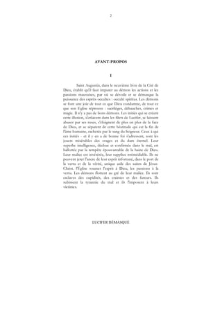 2
LUCIFER DÉMASQUÉ
AVANT-PROPOS
I
Saint Augustin, dans le neuvième livre de la Cité de
Dieu, établit qu'il faut imputer au démon les actions et les
passions mauvaises, par où se dévoile et se démasque la
puissance des esprits occultes : occulti spiritus. Les démons
se font une joie de tout ce que Dieu condamne, de tout ce
que son Eglise réprouve : sacrilèges, débauches, crimes et
magie. Il n'y a pas de bons démons. Les initiés qui se créent
cette illusion, s'enlacent dans les filets de Lucifer, se laissent
abuser par ses ruses, s'éloignent de plus en plus de la face
de Dieu, et se séparent de cette béatitude qui est la fin de
l'âme humaine, rachetée par le sang du Seigneur. Ceux à qui
ces initiés - et il y en a de bonne foi s'adressent, sont les
jouets misérables des orages et du dam éternel. Leur
superbe intelligence, déchue et confirmée dans le mal, est
ballottée par la tempête épouvantable de la haine de Dieu.
Leur malice est invétérée, leur supplice irrémédiable. Ils ne
peuvent jeter l'ancre de leur esprit infortuné, dans le port de
la vertu et de la vérité, unique asile des saints de Jésus-
Christ. l'Église soumet l'esprit à Dieu, les passions à la
vertu. Les démons flottent au gré de leur malice. Ils sont
esclaves des cupidités, des craintes et des fureurs. Ils
subissent la tyrannie du mal et ils l'imposent à leurs
victimes.
 