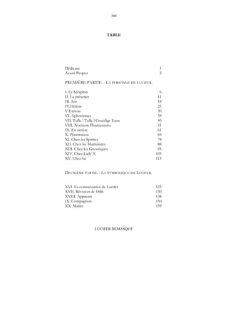 300
LUCIFER DÉMASQUÉ
TABLE
Dédicace 1
Avant-Propos 2
PREMIÈRE PARTIE. - LA PERSONNE DE LUCIFER.
I. Le Séraphin 6
II. La présence 11
III. Isis 18
IV.Hélène 25
V.Ennoia 30
VI. Aphorismes 39
VII. Tolle ! Tolle ! Crucifige Eum 45
VIII. Noctium Phantasmata 51
IX. En arrière 61
X. Pénétration 69
XI. Chez les Spirites 78
XII. Chez les Martinistes 88
XIII. Chez les Gnostiques 95
XIV. Chez Lady X 105
XV. Chez lui 113
DEUXIÈME PARTIE. - LA SYMBOLIQUE DE LUCIFER.
XVI. La connaissance de Lucifer 123
XVII. Révision de 1886 130
XVIII. Apprenti 138
IX. Compagnon 150
XX. Maître 159
 