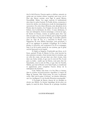 30
LUCIFER DÉMASQUÉ
être le chef-d’œuvre. Ennoia captive et déchue, ramenée en
arrière par son instinct céleste, soupirait, sans cesse vers le
Père que Simon nomme aussi Sigê, le grand Silence,
l'insondable Abîme. Les anges mauvais la renfermèrent
alors dans le cachot humain. Et l'exilée divine, commença à
travers les siècles, son douloureux exode de transmigrations
successives. Or, cette chute d'Ennoia, cette décadence de la
Pensée dans la matière, c'est l'origine du mal, dit Simon de
Githoï, c'est la déchéance du divin. A toute déchéance, il
faut une rédemption. Ennoia transmigre, à travers les âges,
de femme en femme, comme un parfum passe d'un vase
dans un autre vase. Le jour où Simon, qui se disait la grande
vertu de Dieu et l'incarnation du Sigê, ou du Père, pénétra
dans un Tégos de Tyr, et y rencontra la Pensée sous
l'apparence de cette Hélène historique, cette prostituée, à
qui il osa appliquer la parabole évangélique de la brebis
perdue et retrouvée, non seulement il en fit sa compagne,
mais il en fit le point central de son système, que le génie
seul de Satan peut avoir inspiré.
Il s'égala au Seigneur. Il prétendit que Jésus, ou le
Soter, quittant l'Unité, le Silence, le Feu, avait traversé les
deux premiers mondes, s'était incarné dans le troisième, qui
est celui des corps, non pas dans une chair vivante, mais
dans une forme astrale, et que sous le nom de Fils, il avait
paru eu Judée ; tandis que lui Simon, avait paru chez les
Samaritains, sous le nom de Père, et que chez les Gentils,
Hélène, qui était la Pensée ou le Saint-Esprit, se manifestait
et apparaissait, pour compléter l’œuvre divine de la
rédemption des hommes.
Cette Hélène était donc à la fois Dieu et femme,
dans le système monstrueusement orgueilleux et impur du
Mage de Samarie. Elle n'était point, du reste, la première
venue. Elle avait la grâce, la beauté., un charme séducteur,
une vive intelligence et une faculté d'intuition remarquable.
A l'exemple de Simon, chacun de ses disciples se
choisit une Hélène. La femme impudique devint pour ces
égarés, le canal du divin. Partant de ce principe occultiste
 