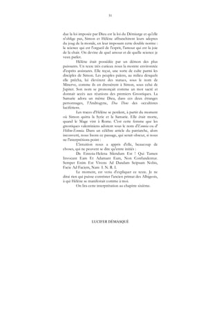 31
LUCIFER DÉMASQUÉ
due la loi imposée par Dieu est la loi du Démiurge et qu'elle
n'oblige pas, Simon et Hélène affranchirent leurs adeptes
du joug de la morale, en leur imposant cette double norme :
la science qui est l'orgueil de l'esprit, l'amour qui est la joie
de la chair. On devine de quel amour et de quelle science je
veux parler.
Hélène était possédée par un démon des plus
puissants. Un texte très curieux nous la montre environnée
d'esprits assistants. Elle reçut, une sorte de culte parmi les
disciples de Simon. Les peuples païens, au milieu desquels
elle prêcha, lui élevèrent des statues, sous le nom de
Minerve, comme ils en dressèrent à Simon, sous celui de
Jupiter. Son nom se prononçait comme un mot sacré et
donnait accès aux réunions des premiers Gnostiques. La
Samarie adora un même Dieu, dans ces deux étranges
personnages, l’Androgyne, Dea Deus des occultistes
lucifériens.
Les traces d'Hélène se perdent, à partir du moment
où Simon quitta la Syrie et la Samarie. Elle était morte,
quand le Mage vint à Rome. C'est cette femme que les
gnostiques valentiniens adorent sous le nom d'Ennoia ou d'
Hélène-Ennoia. Dans un célèbre article du patriarche, alors
inconverti, nous lisons ce passage, qui serait obscur, si nous
ne l'interprétions point :
L'intuition nous a appris d'elle, beaucoup de
choses, qui ne peuvent se dire qu'entre initiés :
De Ennoia-Helena Silendum Est ! Qui Tamen
Invocant Eam Et Adamant Eam, Non Confundentur.
Semper Enim Est Vivens Ad Dandam Seipsam Nobis,
Facie Ad Faciem, Nam I. N. R. I.
Le moment, est venu d'expliquer ce texte. Je ne
dirai rien qui puisse contrister l'ancien primat des Albigeois,
à qui Hélène se manifestait comme à moi.
On lira cette interprétation au chapitre sixième.
 