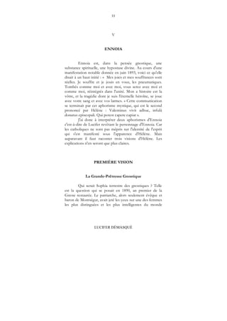 33
LUCIFER DÉMASQUÉ
V
ENNOIA
Ennoia est, dans la pensée gnostique, une
substance spirituelle, une hypostase divine. Au cours d'une
manifestation notable donnée en juin 1893, voici ce qu'elle
disait à un haut initié : « Mes joies et mes souffrances sont
réelles. Je souffre et je jouis en vous, les pneumatiques.
Tombés comme moi et avec moi, vous serez avec moi et
comme moi, réintégrés dans l'unité. Mon a histoire est la
vôtre, et la tragédie dont je suis l'éternelle héroïne, se joue
avec votre sang et avec vos larmes. » Cette communication
se terminait par cet aphorisme mystique, qui est le second
prononcé par Hélène : Valentinus vivit adhuc, infulâ
donatus episcopali. Qui potest capere capiat ».
J'ai donc à interpréter deux aphorismes d'Ennoia
c'est-à-dire de Lucifer revêtant le personnage d'Ennoia. Car
les catholiques ne sont pas mépris sur l'identité de l'esprit
qui s'est manifesté sous l'apparence d'Hélène. Mais
auparavant il faut raconter trois visions d'Hélène. Les
explications n'en seront que plus claires.
PREMIÈRE VISION
La Grande-Prêtresse Gnostique
Qui serait Sophia terrestre des gnostiques ? Telle
est la question qui se posait en 1890, an premier de la
Gnose restaurée. Le patriarche, alors seulement évêque et
baron de Montségur, avait jeté les yeux sur une des femmes
les plus distinguées et les plus intelligentes du monde
 