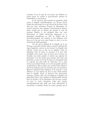 34
LUCIFER DÉMASQUÉ
occultiste. Il me fit part de son projet, qui d'ailleurs ne
réussit point, de confier le gouvernement spirituel de
l'ASSEMBLÉE, à cette femme.
Je me souviens, qu'en quittant le patriarche, j'allai
visiter la chapelle swédenborgienne, rue Thouin. J'avais
l'esprit très préoccupé de ce que m'avait dit Sa Grâce (c'est
ainsi que nous nommions l'évêque de Montségur). Et
comme autrefois, dans quelques communications spirites,
j'étais trompé par un démon qui prenait le nom du
mystique Suédois, je me plongeais dans une sorte
d'invocation ou plutôt d'évocation silencieuse, et je
demandais mentalement au chef de l'Église dite la
Nouvelle-Jérusalem, des lumières et une indication d'en
haut, sur le fait qui nous tenait l'esprit en éveil, et sur les
intentions du prélat gnostique.
On sait que le plafond de la chapelle de la rue
Thouin, est parsemé d'étoiles bleues, comme le plafond des
loges d'apprentis, surtout au rite écossais. La chapelle était
solitaire. Autant que je puis me le rappeler, c'était un
dimanche, dans la soirée, en automne, et le jour, bien
qu'affaibli, avait encore assez de force pour envoyer aux
murailles une clarté paisible et dolente qui argentait les
pénombres. Une des étoiles parut miroiter d'un éclat tout
particulier, un peu à côté de la chaire. Je m'imaginais qu'il
ne s'agissait que d'un reflet de soleil plus vif, ou plus
intense, qui touchait l'étoile, et je ne fis pas grande attention
au phénomène. Mais soudain, une seconde étoile s'alluma à
côté de la première, puis une troisième, puis une quatrième.
Bientôt le plafond entier flamboya. Il ne pouvait y avoir
d'illusion. Le jour baissait de plus en plus. Nulle lumière
dans la chapelle. J'étais en présence d'un phénomène
satanique, qu'alors, dans mon aveuglement, j'appelais une
phénomène divin. Que signifiait ce flamboiement d'astres
dans un ciel bleu ? Je me demandais cela, très ému, comme
on peut le croire, lorsqu'une étoile plus grande,
incomparablement plus belle, une étoile éblouissante et
rayonnante, se détacha d'entre les autres, pendant que la
 