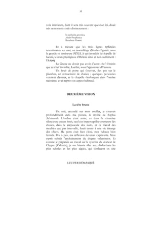 35
LUCIFER DÉMASQUÉ
voix intérieure, dont il sera très souvent question ici, disait
très nettement et très distinctement :
In cathedra gnostica,
Mulier Prophetica
Revelatur Homini.
Et à mesure que les trois lignes rythmées
retentissaient en moi, un assemblage d'étoiles figurait, sous
la grande et lumineuse STELLA qui inondait la chapelle de
lueurs, le nom prestigieux d'Hélène ainsi et non autrement :
E
La Gnose ne devait pas avoir d'autre chef féminin
que ce chef invisible, Lucifer, sous l'apparence d'Ennoia.
Un bruit de porte qui s'ouvrait, des pas sur le
plancher, un remuement de chaises ; quelques personnes
venaient d'entrer, et la chapelle s'enfonçant dans l'ombre
naissante, avait repris son aspect habituel.
DEUXIÈME VISION
La tête brune
Un soir, accoudé sur mon oreiller, je creusais
profondément dans ma pensée, le mythe de Sophia
Achamoth. L'ombre était noire, et dans la chambre
silencieuse aucun bruit, sauf ces imperceptibles rumeurs des
choses, dans le crépuscule des nuits, et ce travail des
meubles qui, par intervalle, ferait croire à une vie étrange
des objets. Ma porte était bien close, mes rideaux bien
fermés. Peu à peu, ma réflexion devenait captivante. Mon
esprit suivait l'enchaînement du dogme valentinien. Et
comme je préparais un travail sur le système du docteur de
Chypre (Valentin), je me laissais aller aux, déductions les
plus subtiles et les plus aiguës, qui s'enlacent en une
 