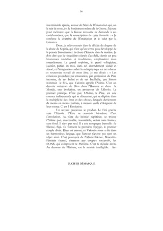 36
LUCIFER DÉMASQUÉ
interminable spirale, autour de l'idée de l'Émanation qui, on
le sait de reste, est le fondement même de la Gnose. J'ajoute
pour mémoire, que la Gnose restaurée ne demande à ses
catéchumènes, que la souscription de cette formule : « Je
confesse la doctrine de l'Émanation et le salut par la
Gnosis ».
Donc, je m'aventurais dans le dédale du dogme de
la chute de Sophia, qui n'est qu'un terme plus développé de
la pensée Simonienne : la chute d'Ennoia dans la matière. Je
dois dire que de singulières clartés d'au delà, clartés un peu
brumeuses toutefois et troublantes, emplissaient mon
entendement. Le grand sophiste, le grand syllogicien,
Lucifer, parlait en moi, dans cet entendement séduit et
abusé, et l'imagination aidait la métaphysique en cet obscur
et souterrain travail de mon âme. Je me disais : « Les
créations procèdent par émanation, par génération du Père
inconnu, de cet Infini et de cet Ineffable, que Simon
nommait le Feu, que Valentin appelle l'Abîme. C'est un
devenir universel de Dieu dans l'Homme et dans le
Monde, une évolution, un processus de l'Absolu. Le
premier principe, l'Être pur, l'Abîme, le Père, est une
essence indéterminée qui se détermine, qui se déploie dans
la multiplicité des êtres et des choses, lesquels deviennent
de moins en moins parfaits, à mesure qu’ils s’éloignent de
leur source. C’ est l' Évolution.
Un second processus se produit. Le Fini gravite
vers l'Absolu. L'Être se ressaisit lui-même. C'est
l'Involution. Au faîte du inonde supérieur, se trouve
l'Abîme pur, inaccessible, insondable, océan sans bornes,
sans fond. Il n'est pas seul. Il a une compagne éternelle : le
Silence, Sigê. Ils forment la première Syzygie, le premier
couple divin. Dieu est amour, et Valentin nous a dit dans
un harmonieux langage, que l'amour n'existe pas sans un
objet aimé. C'est pourquoi de l'Abime-Silence, Masculin-
Féminin éternel, émanent par couples successifs, les
EONS, qui composent le Plérôme. C'est le monde divin.
Au dessous du Plérôme, est le monde intelligible. Au-
 