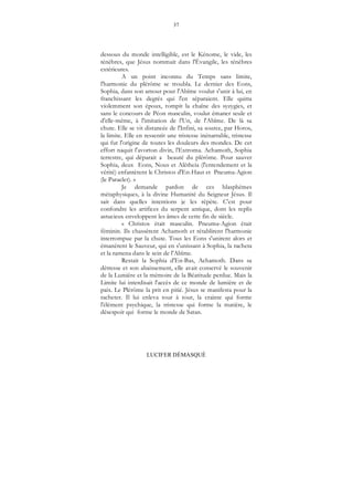 37
LUCIFER DÉMASQUÉ
dessous du monde intelligible, est le Kénome, le vide, les
ténèbres, que Jésus nommait dans l'Évangile, les ténèbres
extérieures.
A un point inconnu du Temps sans limite,
l'harmonie du plérôme se troubla. Le dernier des Eons,
Sophia, dans son amour pour l'Abîme voulut s'unir à lui, en
franchissant les degrés qui l'en séparaient. Elle quitta
violemment son époux, rompit la chaîne des syzygies, et
sans le concours de Péon masculin, voulut émaner seule et
d'elle-même, à l'imitation de l'Un, de l'Abîme. De là sa
chute. Elle se vit distancée de l'Infini, sa source, par Horos,
la limite. Elle en ressentit une tristesse inénarrable, tristesse
qui fut l'origine de toutes les douleurs des mondes. De cet
effort naquit l'avorton divin, l'Extroma. Achamoth, Sophia
terrestre, qui déparait a beauté du plérôme. Pour sauver
Sophia, deux Eons, Nous et Alêtheia (l'entendement et la
vérité) enfantèrent le Christos d'En-Haut et Pneuma-Agion
(le Paraclet). »
Je demande pardon de ces blasphèmes
métaphysiques, à la divine Humanité du Seigneur Jésus. Il
sait dans quelles intentions je les répète. C'est pour
confondre les artifices du serpent antique, dont les replis
astucieux enveloppent les âmes de cette fin de siècle.
« Christos était masculin. Pneuma-Agion était
féminin. Ils chassèrent Achamoth et rétablirent l'harmonie
interrompue par la chute. Tous les Eons s'unirent alors et
émanèrent le Sauveur, qui en s'unissant à Sophia, la racheta
et la ramena dans le sein de l'Abîme.
Restait la Sophia d'En-Bas, Achamoth. Dans sa
détresse et son abaissement, elle avait conservé le souvenir
de la Lumière et la mémoire de la Béatitude perdue. Mais la
Limite lui interdisait l'accès de ce monde de lumière et de
paix. Le Plérôme la prit en pitié. Jésus se manifesta pour la
racheter. Il lui enleva tour à tour, la crainte qui forme
l'élément psychique, la tristesse qui forme la matière, le
désespoir qui forme le monde de Satan.
 