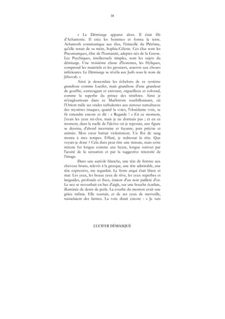 38
LUCIFER DÉMASQUÉ
« Le Démiurge apparut alors. Il était fils
d'Achamotte. Il créa les hommes et forma la terre.
Achamoth communiqua aux élus, l'étincelle du Plérôme,
qu'elle tenait de sa mère, Sophia-Céleste. Ces élus sont les
Pneumatiques, élite de l'humanité, adeptes nés de la Gnose.
Les Psychiques, intellectuels simples, sont les sujets du
démiurge. Une troisième classe d'hommes, les Hyliques,
comprend les matériels et les grossiers, asservis aux choses
inférieures. Le Démiurge se révéla aux Juifs sous le nom de
Jéhovah. »
Ainsi je descendais les échelons de ce système
grandiose comme Lucifer, mais grandiose d'une grandeur
de gouffre, extravagant et enivrant, orgueilleux et colossal,
comme la superbe du prince des ténèbres. Ainsi je
m'engloutissais dans ce Maëlstrom tourbillonnant, où
l’Orient mêle ses ondes turbulentes aux remous tumultueux
des mystères isiaques, quand la voies, l'obsédante voix, se
fit entendre encore et dit : « Regarde ! » En ce moment,
j'avais les yeux mi-clos, mais je ne dormais pas ; et en ce
moment, dans la ruelle de l'alcôve où je reposais, une figure
se dessina, d'abord incertaine et fuyante, puis précise et
animée. Mon cœur battait violemment. Un flot de sang
monta à mes tempes. Effaré, je redressai la tête. Que
voyais-je donc ? Cela dura peut être une minute, mais cette
minute fut longue comme une heure, longue surtout par
l'acuité de la sensation et par la suggestive intensité de
l’image.
Dans une auréole blanche, une tête de femme aux
cheveux bruns, relevés à la grecque, une tête admirable, une
tête expressive, me regardait. Le front arqué était blanc et
mat. Les yeux, les beaux yeux de rêve, les yeux superbes et
languides, profonds et fixes, étaient d'un noir pailleté d'or.
Le nez se recourbait en bec d'aigle, sur une bouche écarlate,
illuminée de dents de perle. La courbe du menton avait une
grâce infinie. Elle souriait, et de ses yeux de merveille,
ruisselaient des larmes. La voix disait encore : « Je suis
 