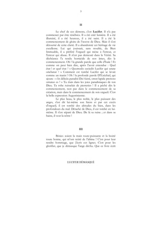 3
LUCIFER DÉMASQUÉ
II
Le chef de ces démons, c'est Lucifer. Il n'a pas
commencé par être ténèbres. Il a été créé lumière. Il a été
illuminé, il a été heureux, il a été saint. Il a été le
commencement de gloire de l’œuvre de Dieu. Mais il s'est
détourné de cette clarté. Il a abandonné cet héritage de vie
excellente. Lui qui jouissait, sans trouble, du Bien
Immuable, il a préféré l'orgueil qui mène à l'erreur, et
l'erreur qui abuse. Il n'est pas demeuré dans la Vérité. Sa
déchéance l'a rendu homicide de nos âmes, dès le
commencement. Oh ! la grande parole que celle d'Isaïe ! Et
comme on peut bien dire, après l'avoir entendue : Quel
état ! et quel état ! « Quomodo ceciedit Lucifer qui urane
oriebatur ! » Comment est tombé Lucifer qui se levait
comme un matin ! Oh ! la profonde parole D'Ezéchiel, qui
ajoute : « In déliciis paradisi Dei fuisti, omni lapide pretioso
ornatus es ! » Tu étais dans les joies paradisiaques de ton
Dieu. Ta robe ruisselait de pierreries ! Il a péché dès le
commencement, non pas dans le commencement de sa
création, mais dans le commencement de son orgueil. C'est
la belle expression Augustinienne.
Le plus beau, le plus noble, le plus puissant des
anges, s'est dit lui-même son biens et par cet excès
d'orgueil, il est tombé des altitudes du bien, dans les
profondeurs du mal. Détaché de Dieu, il est tombé en lui-
même. Il s'est séparé de Dieu. De là sa ruine ; et dans sa
haine, il veut la nôtre !
III
Bénies soient la main toute-puissante et la bonté
toute bonne, qui m'ont retiré de l'abîme ! C'est pour leur
rendre hommage, que j'écris ces lignes. C'est pour les
glorifier, que je démasque l'ange déchu. Que ce livre écrit
 