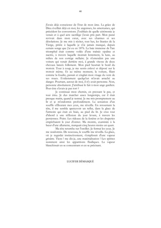 40
LUCIFER DÉMASQUÉ
J'avais déjà conscience de l'état de mon âme. La grâce de
Dieu éveillait déjà en moi, les angoisses, les amertumes, qui
précèdent les conversions. J'oubliais de quelle cérémonie je
venais et à quel acte sacrilège j'avais pris part. Mon passé
revivait dans mon cœur, avec ses charmes et ses
désolations. Je me mis à réciter, tout bas, les litanies de la
Vierge, prière à laquelle je n'ai jamais manqué, depuis
certain songe que j'ai eu en 1876. La baie immense de l'arc
triomphal était comme voilée d'une traînée opaline et
nacrée, à travers laquelle montait lentement, la lune, au
milieu de son cortège stellaire. Je n'entendais pas une
voiture qui venait derrière moi, à grande vitesse de deux
chevaux lancés follement. Mon pied heurtait le bord du
trottoir. Tout à coup, je me sentis enlevé et déposé sur le
trottoir même. Et au même moment, la voiture, filant
comme la foudre, passait et cinglait mon visage du vent de
ses roues. Evidemment quelqu'un m'avait arraché au
danger. Pourtant, autour de moi, il n'y avait personne. Non,
personne absolument. J'attribuai le fait à mon ange gardien.
Peut-être n'avais-je pas tort ?
Je continuai mon chemin, en pressant le pas, et
tout ému. Je dus marcher assez longtemps, car il était
presque matin, quand je rentrai. Je me mis promptement au
lit et je m'endormis profondément. La sensation d'un
souffle effleurant mes yeux, me réveilla. En retournant la
tête, il me sembla apercevoir un reflet, dans la glace de
l'armoire qui était en biais, au pied du lit. Je crus tout
d'abord à une réflexion du jour levant, à travers les
persiennes. Point. Les rideaux de la fenêtre et les draperies
empêchaient le jour d'entrer. Ma montre, examinée à la
lueur d'une allumette, marquait cinq heures moins un quart.
Ma tête retomba sur l'oreiller. Je fermai les yeux. Je
me rendormis. De nouveau, le souffle me réveilla. La glace,
où je regardai instinctivement, s'emplissait d'une vapeur
grisâtre. Tiens ! me dis-je, une matérialisation ! Les spirites
nomment ainsi les apparitions fluidiques. La vapeur
blanchissait en se concentrant et en se précisant.
 