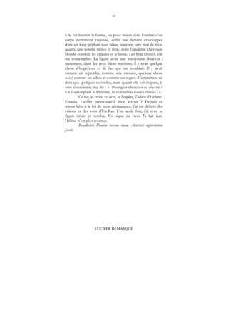 41
LUCIFER DÉMASQUÉ
Elle fut bientôt la forme, ou pour mieux dire, l'ombre d'un
corps nettement esquissé, enfin une femme enveloppée
dans un long péplum tout blanc, tournée vers moi de trois
quarts, une femme mince et frêle, dont l'opulente chevelure
blonde couvrait les épaules et le buste. Les bras croisés, elle
me contemplait. La figure avait une souveraine douceur ;
seulement, dans les yeux bleus sombres, il y avait quelque
chose d'impérieux et de fier qui me troublait. Il y avait
comme un reproche, comme une menace, quelque chose
aussi comme un adieu et comme un regret. L'apparition ne
dura que quelques secondes, mais quand elle eut disparu, la
voix coutumière me dit : « Pourquoi cherches-tu encore ?
En contemplant le Plérôme, tu connaîtras toutes choses ! »
Ce fut, je crois, ce sera, je l'espère, l'adieu d'Hélène-
Ennoia. Lucifer pressentait-il mon retour ? Depuis ce
retour béni à la foi de mon adolescence, j'ai été délivré des
visions et des voix d'En-Bas. Une seule fois, j'ai revu sa
figure irritée et terrible. Un signe de croix l'a fait fuir.
Hélène n'est plus revenue.
Benedixisti Domine terram tuam. Avertisti captivitatem
Jacob.
 