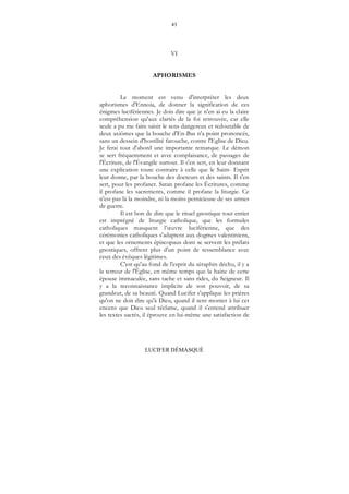 43
LUCIFER DÉMASQUÉ
VI
APHORISMES
Le moment est venu d'interpréter les deux
aphorismes d'Ennoia, de donner la signification de ces
énigmes lucifériennes. Je dois dire que je n'en ai eu la claire
compréhension qu'aux clartés de la foi retrouvée, car elle
seule a pu me faire saisir le sens dangereux et redoutable de
deux axiômes que la bouche d'En-Bas n'a point prononcés,
sans un dessein d'hostilité farouche, contre l'Eglise de Dieu.
Je ferai tout d'abord une importante remarque. Le démon
se sert fréquemment et avec complaisance, de passages de
l'Écriture, de l'Évangile surtout. Il s'en sert, en leur donnant
une explication toute contraire à celle que le Saint- Esprit
leur donne, par la bouche des docteurs et des saints. Il s'en
sert, pour les profaner. Satan profane les Écritures, comme
il profane les sacrements, comme il profane la liturgie. Ce
n'est pas là la moindre, ni la moins pernicieuse de ses armes
de guerre.
Il est bon de dire que le rituel gnostique tout entier
est imprégné de liturgie catholique, que les formules
catholiques masquent l’œuvre luciférienne, que des
cérémonies catholiques s'adaptent aux dogmes valentiniens,
et que les ornements épiscopaux dont se servent les prélats
gnostiques, offrent plus d'un point de ressemblance avec
ceux des évêques légitimes.
C'est qu'au fond de l'esprit du séraphin déchu, il y a
la terreur de l'Église, en même temps que la haine de cette
épouse immaculée, sans tache et sans rides, du Seigneur. Il
y a la reconnaissance implicite de son pouvoir, de sa
grandeur, de sa beauté. Quand Lucifer s'applique les prières
qu'on ne doit dire qu'à Dieu, quand il sent monter à lui cet
encens que Dieu seul réclame, quand il s'entend attribuer
les textes sacrés, il éprouve en lui-même une satisfaction de
 