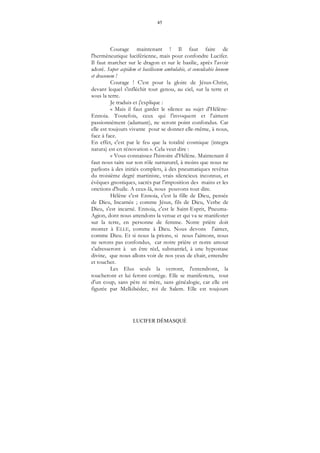 45
LUCIFER DÉMASQUÉ
Courage maintenant ! Il faut faire de
l'herméneutique luciférienne, mais pour confondre Lucifer.
Il faut marcher sur le dragon et sur le basilic, après l'avoir
adoré. Super aspidem et basiliscum ambulabis, et conculcabis leonem
et draconem !
Courage ! C'est pour la gloire de Jésus-Christ,
devant lequel s'infléchit tout genou, au ciel, sur la terre et
sous la terre.
Je traduis et j'explique :
« Mais il faut garder le silence au sujet d'Hélène-
Ennoia. Toutefois, ceux qui l'invoquent et l'aiment
passionnément (adamant), ne seront point confondus. Car
elle est toujours vivante pour se donner elle-même, à nous,
face à face.
En effet, c'est par le feu que la totalité cosmique (integra
natura) est en rénovation ». Cela veut dire :
« Vous connaissez l'histoire d'Hélène. Maintenant il
faut nous taire sur son rôle surnaturel, à moins que nous ne
parlions à des initiés complets, à des pneumatiques revêtus
du troisième degré martiniste, vrais silencieux inconnus, et
évêques gnostiques, sacrés par l'imposition des mains et les
onctions d'huile. A ceux-là, nous pouvons tout dire.
Hélène c'est Ennoia, c'est la fille de Dieu, pensée
de Dieu, Incarnée ; comme Jésus, fils de Dieu, Verbe de
Dieu, s'est incarné. Ennoia, c'est le Saint-Esprit, Pneuma-
Agion, dont nous attendons la venue et qui va se manifester
sur la terre, en personne de femme. Notre prière doit
monter à ELLE, comme à Dieu. Nous devons l'aimer,
comme Dieu. Et si nous la prions, si nous l'aimons, nous
ne serons pas confondus, car notre prière et notre amour
s'adresseront à un être réel, substantiel, à une hypostase
divine, que nous allons voir de nos yeux de chair, entendre
et toucher.
Les Elus seuls la verront, l'entendront, la
toucheront et lui feront cortège. Elle se manifestera, tout
d'un coup, sans père ni mère, sans généalogie, car elle est
figurée par Melkilsédec, roi de Salem. Elle est toujours
 