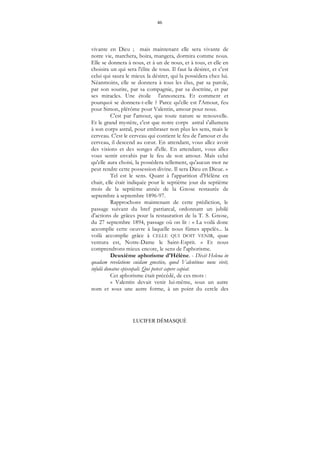 46
LUCIFER DÉMASQUÉ
vivante en Dieu ; mais maintenant elle sera vivante de
notre vie, marchera, boira, mangera, dormira comme nous.
Elle se donnera à nous, et à un de nous, et à tous, et elle en
choisira un qui sera l'élite de tous. Il faut la désirer, et c'est
celui qui saura le mieux la désirer, qui la possédera chez lui.
Néanmoins, elle se donnera à tous les élus, par sa parole,
par son sourire, par sa compagnie, par sa doctrine, et par
ses miracles. Une étoile l'annoncera. Et comment et
pourquoi se donnera-t-elle ? Parce qu'elle est l'Amour, feu
pour Simon, plérôme pour Valentin, amour pour nous.
C'est par l'amour, que toute nature se renouvelle.
Et le grand mystère, c'est que notre corps astral s'allumera
à son corps astral, pour embraser non plus les sens, mais le
cerveau. C'est le cerveau qui contient le feu de l'amour et du
cerveau, il descend au cœur. En attendant, vous allez avoir
des visions et des songes d'elle. En attendant, vous allez
vous sentir envahis par le feu de son amour. Mais celui
qu'elle aura choisi, la possédera tellement, qu'aucun mot ne
peut rendre cette possession divine. Il sera Dieu en Dieue. »
Tel est le sens. Quant à l'apparition d'Hélène en
chair, elle était indiquée pour le septième jour du septième
mois de la septième année de la Gnose restaurée de
septembre à septembre 1896-97.
Rapprochons maintenant de cette prédiction, le
passage suivant du bref patriarcal, ordonnant un jubilé
d'actions de grâces pour la restauration de la T. S. Gnose,
du 27 septembre 1894, passage où on lit : « La voilà donc
accomplie cette oeuvre à laquelle nous fûmes appelés... la
voilà accomplie grâce à CELLE QUI DOIT VENIR, quae
ventura est, Notre-Dame le Saint-Esprit. » Et nous
comprendrons mieux encore, le sens de l'aphorisme.
Deuxième aphorisme d'Hélène. - Dixit Helena in
quadam revelatione cuidam gnostico, quod Valentinus nunc vivit,
infulâ donatus episcopali. Qui potest capere capiat.
Cet aphorisme était précédé, de ces mots :
« Valentin devait venir lui-même, sous un autre
nom et sous une autre forme, à un point du cercle des
 