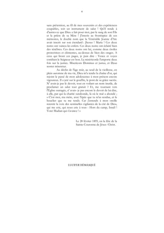 4
LUCIFER DÉMASQUÉ
sans prétention, au fil de mes souvenirs et des expériences
coupables, soit un instrument de salut ! Qu'il rende à
d'autres ce que Dieu a fait pour moi, par le sang de son Fils
et la prière de sa Mère ! J'inscris au frontispice de ces
mémoires, le double nom que la Vénérable Jeanne d'Arc
avait inscrit sur son étendard : Jhesus ! Maria ! Ces deux
noms ont vaincu les enfers. Ces deux noms ont éclairé bien
des ténèbres. Ces deux noms ont lui, comme deux étoiles
protectrices et clémentes, au-dessus de bien des orages. A
ceux qui liront ces pages, je puis dire : Venez et voyez
combien le Seigneur est bon. La miséricorde l'emporte deux
fois sur la justice. Misericors Dominus et justus, et Deus
noster miseretur.
Au déclin de l'âge mûr, au seuil de la vieillesse, en
plein automne de ma vie, Dieu m'a tendu la chaîne d'or, qui
rejoint le passé de mon adolescence à mon présent encore
vigoureux. Il a jeté sur le gouffre, le pont de sa grâce sacrée.
N' avais-je pas le devoir, tout en voilant un nom inutile, de
proclamer un salut tout gratuit ? Et, me tournant vers
l'Église outragée, n' avais- je pas encore le devoir de lui dire,
à elle, par qui la charité surabonde, là où le mal a abondé ;
« C'est moi, ma mère, avec l'épée que tu m'as rendue, et le
bouclier que tu me tends. Car j'entends à mon oreille
retentir la voix des sentinelles vigilantes de la cité de Dieu,
qui me crie, qui nous crie à tous : Hors du camp, Israël !
Voici Madian qui s'avance ! »
Le 28 février 1895, en la fête de la
Sainte-Couronne de Jésus- Christ.
 