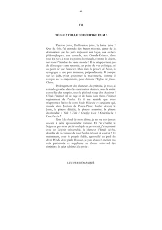 49
LUCIFER DÉMASQUÉ
VII
TOLLE ! TOLLE ! CRUCIFIGE EUM !
L'action juive, l'infiltration juive, la haine juive !
Que de fois, j'ai entendu des francs-maçons, gémir de la
domination que les juifs imposent aux loges, aux ateliers
philosophiques, aux conseils, aux Grands-Orients, dans
tous les pays, à tous les points du triangle, comme ils disent,
sur toute l'étendue du vaste monde ! Il ne m'appartient pas
de démasquer cette tyrannie, an point de vue politique, ni
au point de vue financier. Mais dans la pensée de Satan, la
synagogue a une part immense, prépondérante. Il compte
sur les juifs, pour gouverner la maçonnerie, comme il
compte sur la maçonnerie, pour détruire l'Eglise de Jésus-
Christ.
Prolongement des clameurs du prétoire, je vous ai
entendu gronder dans les sanctuaires obscurs, sous la voûte
constellée des temples, sous le plafond rouge des chapitres !
C'était l'éternel cri de rage et de haine sans frein, l'éternel
rugissement de l'enfer. Et il me semble que vous
m'apportiez l'écho de cette foule Hideuse et sanglante qui,
massée dans l'atrium de Ponce-Pilate, hurlait devant le
Juste, la phrase déicide, la phrase assassine, la phrase
abominable : Tolle ! Tolle ! Crucifige Eum ! Crucifiez-le !
Crucifiez-le !
Non ! du fond de mon abîme, je ne me suis jamais
associé à cette épouvantable rumeur. Et j'ai crucifié le
Seigneur par mon péché multiple et persistant, j'ai repoussé
avec un dégoût inénarrable, la clameur d'Israël déchu,
doublée de la clameur de tout l'enfer debout et soulevé ! Et
maintenant, avec le peuple fidèle, agenouillé au pied du
divin Pendu dont parle Bossuet, je puis chanter, mêlant ma
voix pardonnée et suppliante au chœur universel des
chrétiens, le salut sublime à la croix :
 