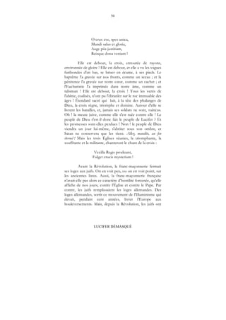 50
LUCIFER DÉMASQUÉ
O crux ave, spes unica,
Mundi salus et gloria,
Auge piis justitiam,
Reisque dona veniam !
Elle est debout, la croix, entourée de rayons,
environnée de gloire ! Elle est debout, et elle a vu les vagues
furibondes d'en bas, se briser en écume, à ses pieds. Le
baptême l'a gravée sur nos fronts, comme un sceau ; et la
pénitence l'a gravée sur notre cœur, comme un cachet ; et
l'Eucharistie l'a imprimée dans notre âme, comme un
talisman ! Elle est debout, la croix ! Tous les vents de
l'abîme, coalisés, n'ont pu l'ébranler sur le roc immuable des
âges ! Étendard sacré qui luit, à la tête des phalanges de
Dieu, la croix règne, triomphe et domine. Autour d'elle se
livrent les batailles, et, jamais ses soldats ne sont, vaincus.
Oh ! la meute juive, comme elle s'est ruée contre elle ! Le
peuple de Dieu s'est-il donc fait le peuple de Lucifer ? Et
les promesses sont-elles perdues ! Non ! le peuple de Dieu
viendra un jour lui-même, s'abriter sous son ombre, et
Satan ne conservera que les siens. Allez, maudits, au feu
éternel ! Mais les trois Églises réunies, la triomphante, la
souffrante et la militante, chanteront le chant de la croix :
Vexilla Regis prodeunt,
Fulget crucis mysterium !
Avant la Révolution, la franc-maçonnerie fermait
ses loges aux juifs. On en voit peu, ou on en voit point, sur
les anciennes listes. Aussi, la franc-maçonnerie française
n'avait-elle pas alors ce caractère d'hostilité forcenée, qu'elle
affiche de nos jours, contre l'Église et contre le Pape. Par
contre, les juifs remplissaient les loges allemandes. Des
loges allemandes, sortit ce mouvement de l'Illuminisme qui
devait, pendant cent années, livrer l'Europe aux
bouleversements. Mais, depuis la Révolution, les juifs ont
 