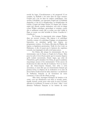 51
LUCIFER DÉMASQUÉ
envahi les loges. L'envahissement a été progressif. Il est
complet. La Kabbale a été reine dans les loges secrètes.
L'esprit juif a été roi dans les ateliers symboliques. Aux
savants, la Kabbale ; aux ignorants, l'esprit juif. La Kabbale
dogmatise et fait de la métaphysique, la métaphysique de
Lucifer. L'esprit juif dirige l'action. Et dogme juif, comme
esprit juif, théorie comme réalisation, tout cela est dirigé
contre l'Église catholique, apostolique et romaine, contre
elle et seulement contre elle, et contre son chef visible le
Pape, et contre son chef invisible le Christ. Crucifiez-le !
Crucifiez-le !
En Europe, la maçonnerie juive attaque l'Eglise,
dans ses oeuvres vivantes. Elle impose à la catholique
Autriche, comme à la catholique Espagne, ses programmes
hypocrites, en attendant qu'elle leur impose ses
programmes violents. A la France, fille aînée de l'Église, elle
impose sa législation persécutrice. Nulle loi n'est votée au
Parlement, si elle n'a passé par le laminoir des suprêmes
conseils, tout imprégnés de juifs et de haines juives.
En Orient, elle attaque les missionnaires. Or, les
missionnaires sont la France et l'esprit de la France. Mais
pour les juifs, il n'est d'autre patrie que le royaume disperse
qu'ils veulent reconstruire, d'autre règne, que celui de
l'Antéchrist, qu'ils attendent. En Chine, de quoi le judaïsme
maçonnique accuse-t-il les missionnaires ! Il les accuse de
bouleverser les idées des fils de Confucius ! Et il se trouve
que des francs-maçons français, font écho à cette
accusation, et osent dire que ces missionnaires français qui
portent là-bas, le drapeau de la civilisation et le nom de
Jésus Christ, bouleversent les idées chinoises « au détriment
de l'influence française et de l'extension de notre
commerce ». Cela a été dit à Paris, en loge.
Allez donc, messagers héroïques de lumière et de
vérité, vous qui abandonnez tout dans ce monde, patrie,
famille, fortune, avenir, pour voler seuls, la croix à la main,
affronter la souffrance, la torture et la mort ! Allez ! vous
détruisez l'influence française et les intérêts de notre
 